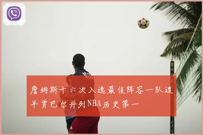 詹姆斯十六次入选最佳阵容一队追平贾巴尔并列NBA历史第一