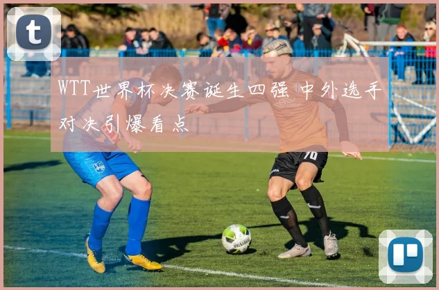 WTT世界杯决赛诞生四强 中外选手对决引爆看点