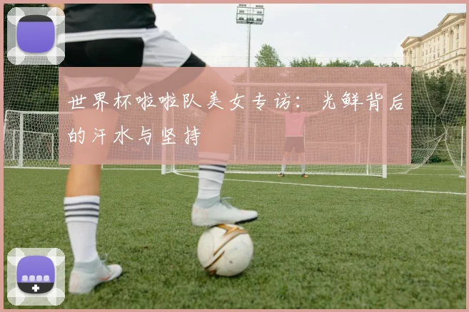 世界杯啦啦队美女专访:光鲜背后的汗水与坚持