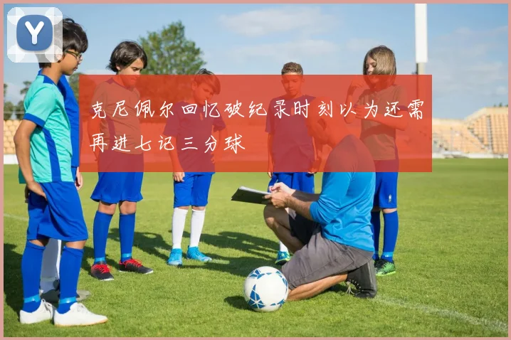 克尼佩尔回忆破纪录时刻以为还需再进七记三分球