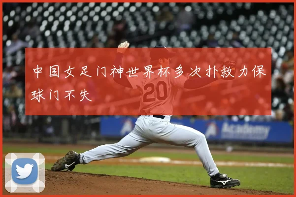 中国女足门神世界杯多次扑救力保球门不失