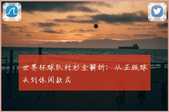 世界杯球队衬衫全解析：从正版球衣到休闲款式