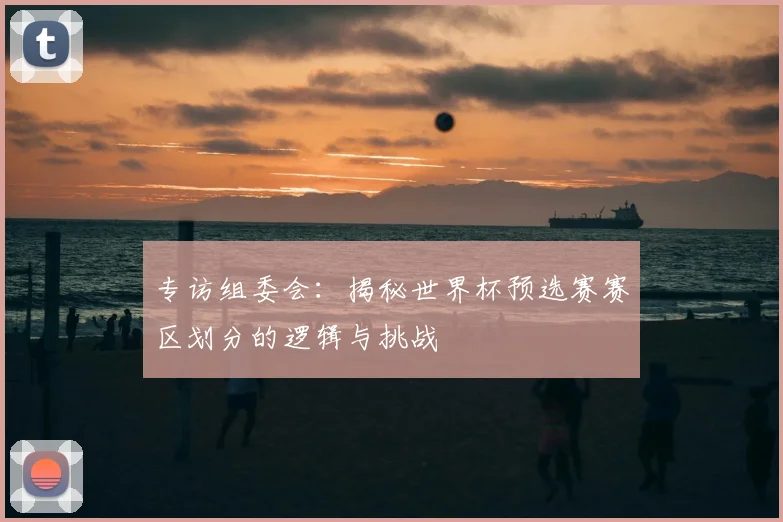 专访组委会:揭秘世界杯预选赛赛区划分的逻辑与挑战