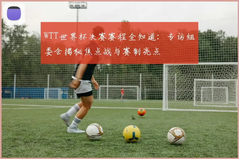 WTT世界杯决赛赛程全知道：专访组委会揭秘焦点战与赛制亮点