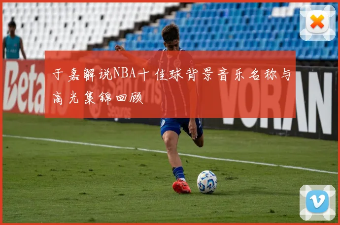 于嘉解说NBA十佳球背景音乐名称与高光集锦回顾
