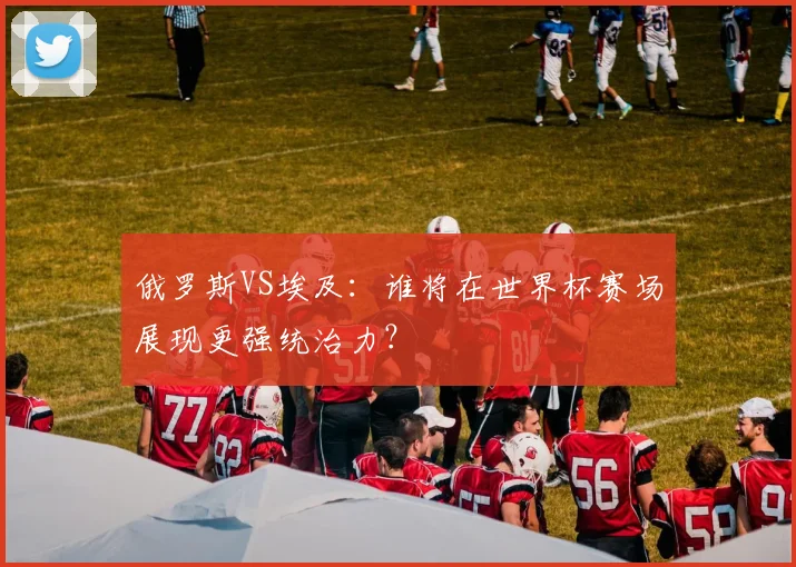 俄罗斯VS埃及:谁将在世界杯赛场展现更强统治力?