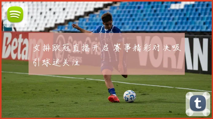 女排欧冠直播开启 赛事精彩对决吸引球迷关注