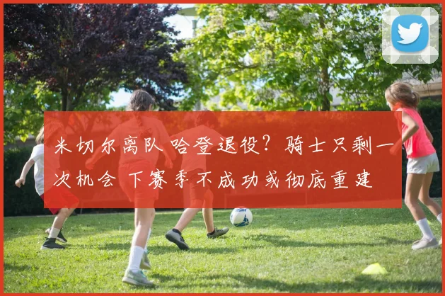 米切尔离队 哈登退役?骑士只剩一次机会 下赛季不成功或彻底重建