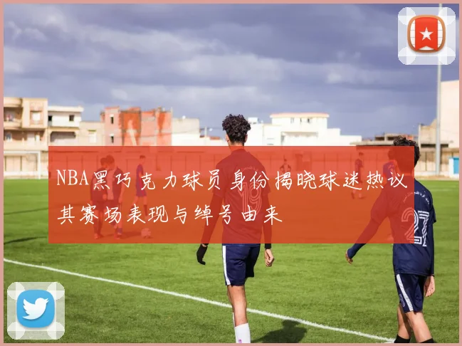 NBA黑巧克力球员身份揭晓球迷热议其赛场表现与绰号由来