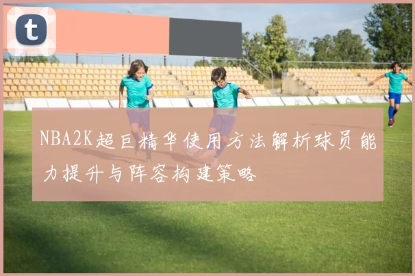 NBA2K超巨精华使用方法解析球员能力提升与阵容构建策略