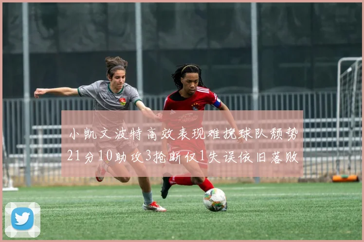 小凯文波特高效表现难挽球队颓势21分10助攻3抢断仅1失误依旧落败