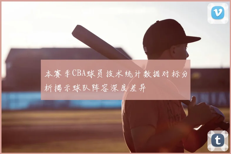 本赛季CBA球员技术统计数据对标分析揭示球队阵容深度差异