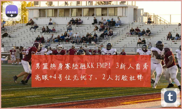 男篮热身赛险胜KK FMP！3新人首秀亮眼+4号位无忧了，2人打脸杜锋