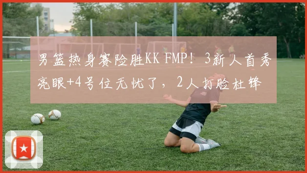 男篮热身赛险胜KK FMP！3新人首秀亮眼+4号位无忧了，2人打脸杜锋