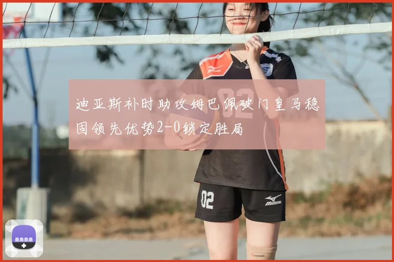 迪亚斯补时助攻姆巴佩破门皇马稳固领先优势2-0锁定胜局