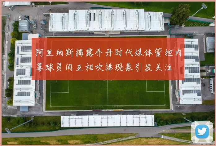 阿里纳斯揭露乔丹时代媒体管控内幕球员间互相吹捧现象引发关注
