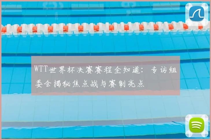 WTT世界杯决赛赛程全知道：专访组委会揭秘焦点战与赛制亮点