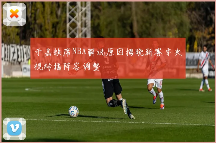 于嘉缺席NBA解说原因揭晓新赛季央视转播阵容调整