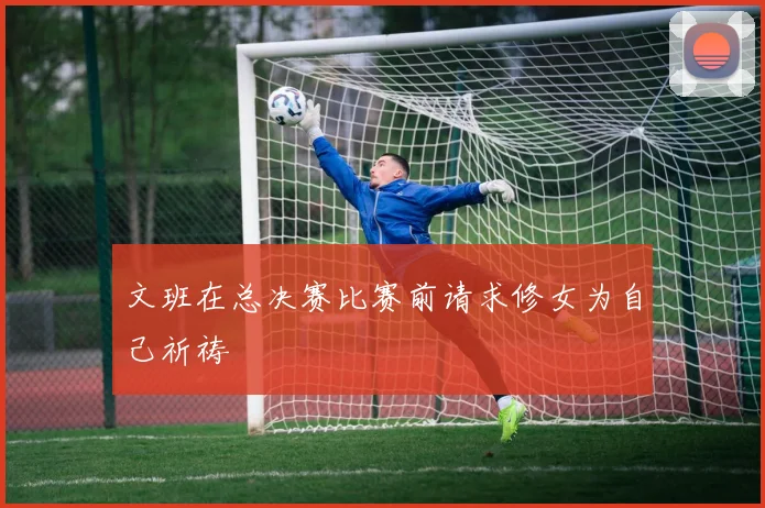 文班在总决赛比赛前请求修女为自己祈祷
