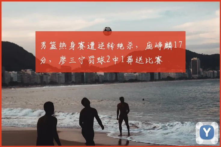 男篮热身赛遭逆转绝杀，庞峥麟17分，廖三宁罚球2中1葬送比赛