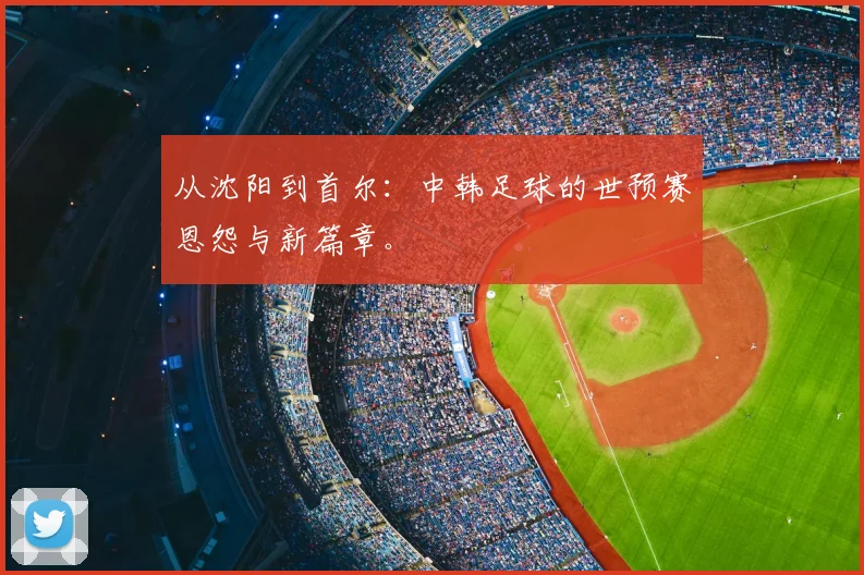 从沈阳到首尔:中韩足球的世预赛恩怨与新篇章。