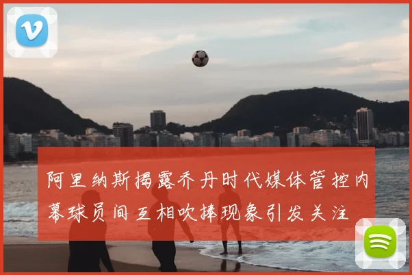 阿里纳斯揭露乔丹时代媒体管控内幕球员间互相吹捧现象引发关注