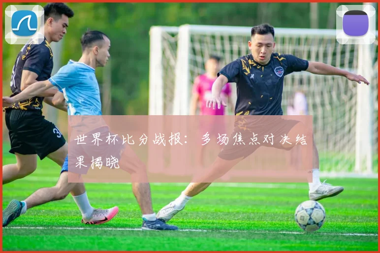 世界杯比分战报：多场焦点对决结果揭晓