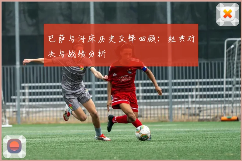 巴萨与河床历史交锋回顾：经典对决与战绩分析