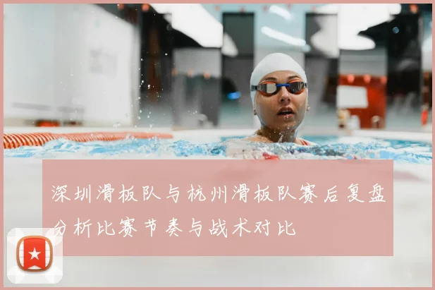 深圳滑板队与杭州滑板队赛后复盘分析比赛节奏与战术对比