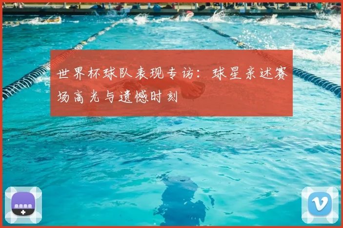 世界杯球队表现专访：球星亲述赛场高光与遗憾时刻