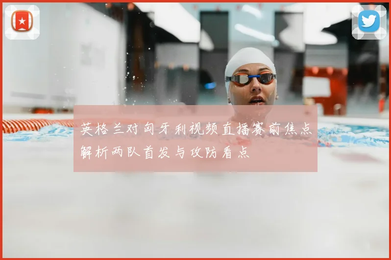 英格兰对匈牙利视频直播赛前焦点解析两队首发与攻防看点