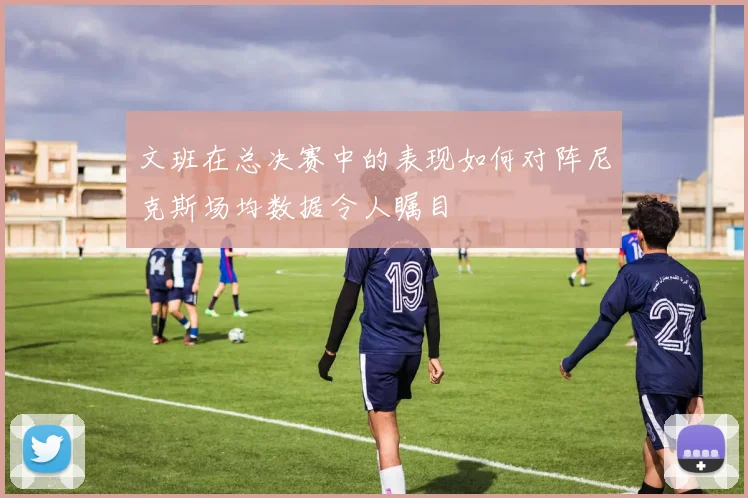 文班在总决赛中的表现如何对阵尼克斯场均数据令人瞩目