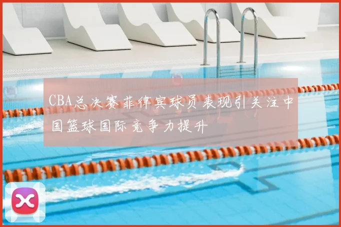 CBA总决赛菲律宾球员表现引关注中国篮球国际竞争力提升