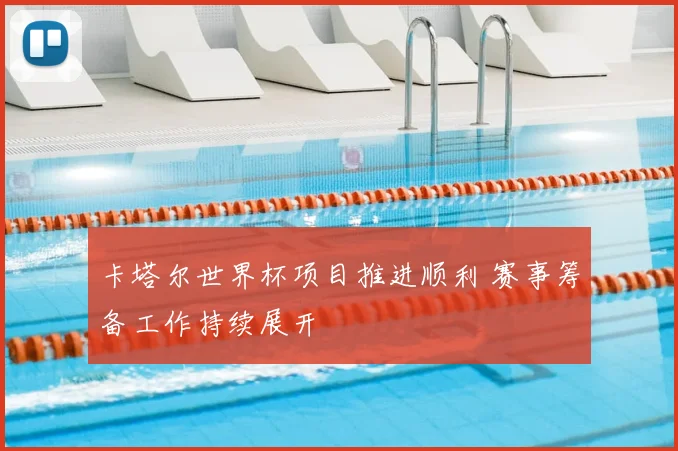 卡塔尔世界杯项目推进顺利 赛事筹备工作持续展开