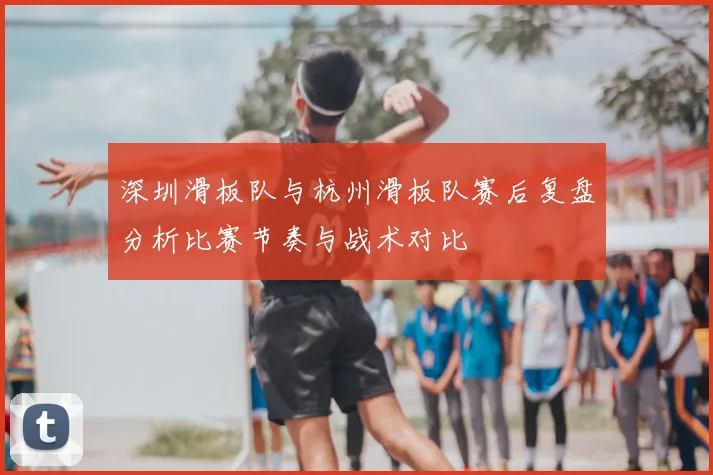 深圳滑板队与杭州滑板队赛后复盘分析比赛节奏与战术对比