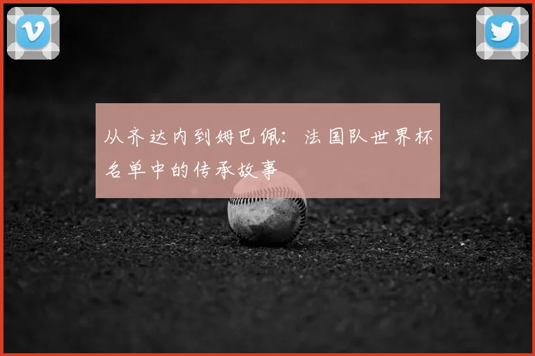 从齐达内到姆巴佩:法国队世界杯名单中的传承故事