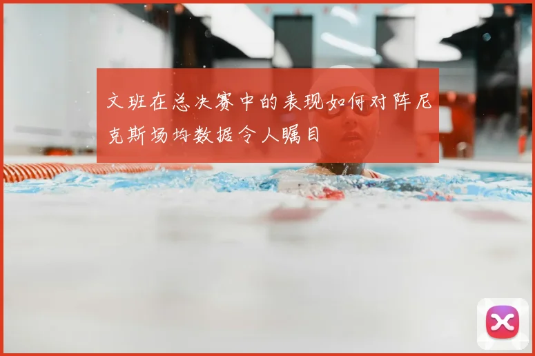 文班在总决赛中的表现如何对阵尼克斯场均数据令人瞩目