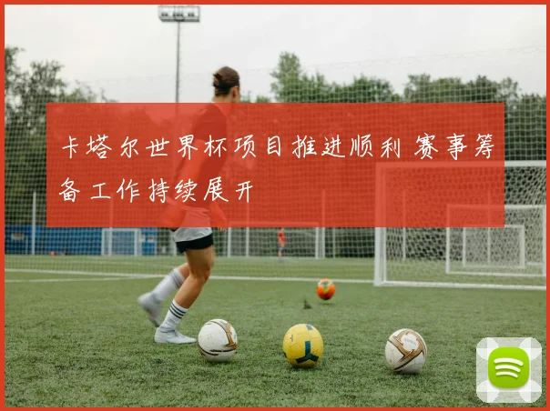 卡塔尔世界杯项目推进顺利 赛事筹备工作持续展开