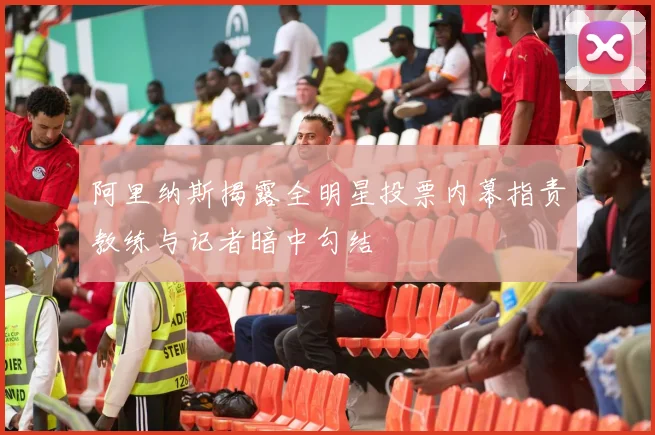 阿里纳斯揭露全明星投票内幕指责教练与记者暗中勾结