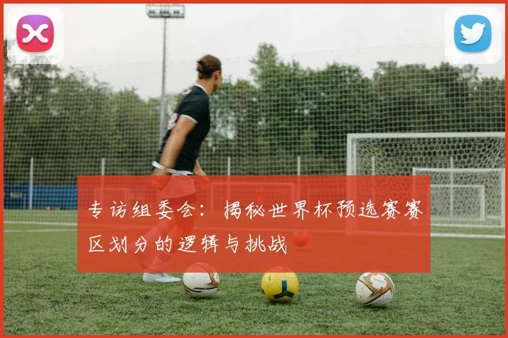 专访组委会:揭秘世界杯预选赛赛区划分的逻辑与挑战