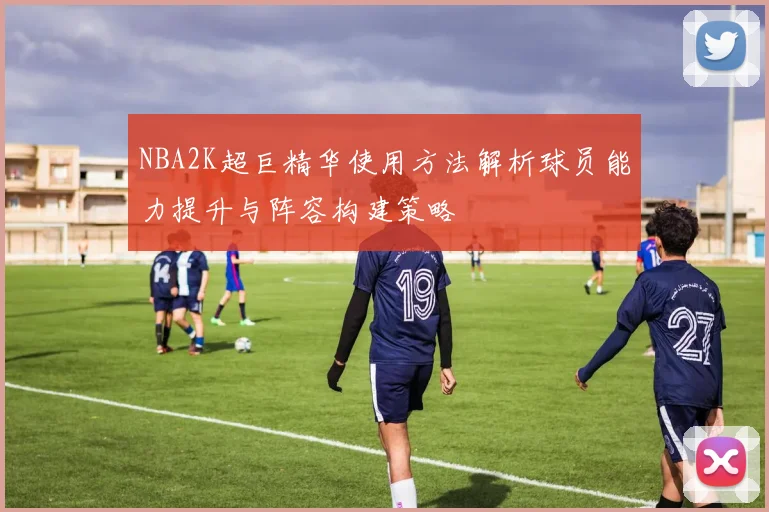 NBA2K超巨精华使用方法解析球员能力提升与阵容构建策略