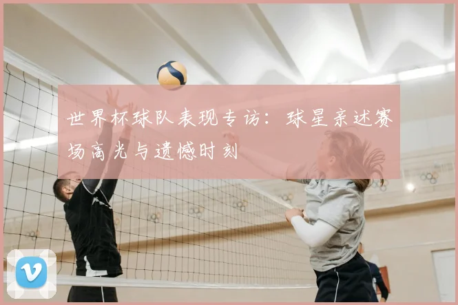 世界杯球队表现专访：球星亲述赛场高光与遗憾时刻