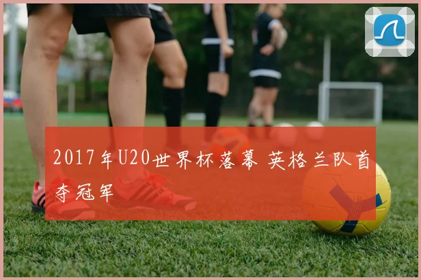 2017年U20世界杯落幕 英格兰队首夺冠军