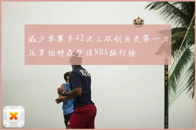 威少单赛季42次三双创历史第一力压罗伯特森登顶NBA排行榜