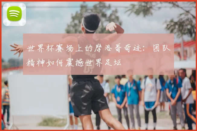 世界杯赛场上的摩洛哥奇迹：团队精神如何震撼世界足坛