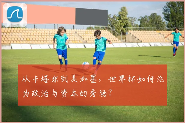 从卡塔尔到美加墨,世界杯如何沦为政治与资本的秀场?