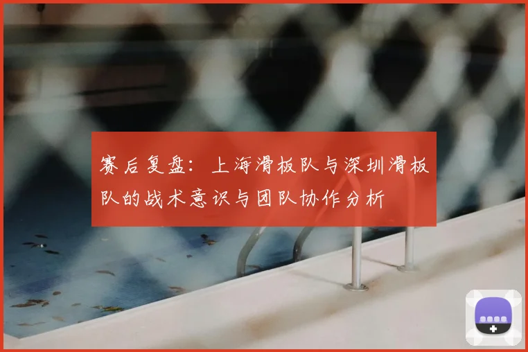 赛后复盘:上海滑板队与深圳滑板队的战术意识与团队协作分析