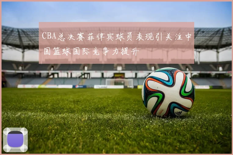 CBA总决赛菲律宾球员表现引关注中国篮球国际竞争力提升