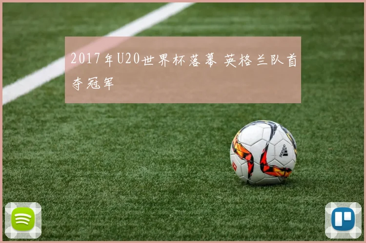 2017年U20世界杯落幕 英格兰队首夺冠军