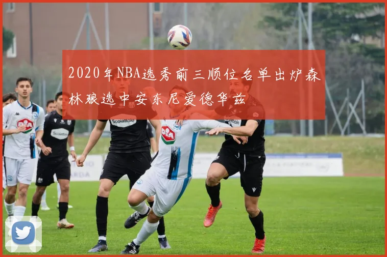 2020年NBA选秀前三顺位名单出炉森林狼选中安东尼爱德华兹